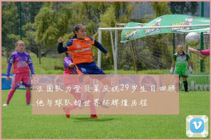 法国队为登贝莱庆祝29岁生日回顾他与球队的世界杯辉煌历程