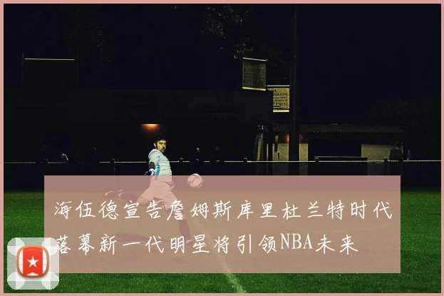 海伍德宣告詹姆斯库里杜兰特时代落幕新一代明星将引领NBA未来
