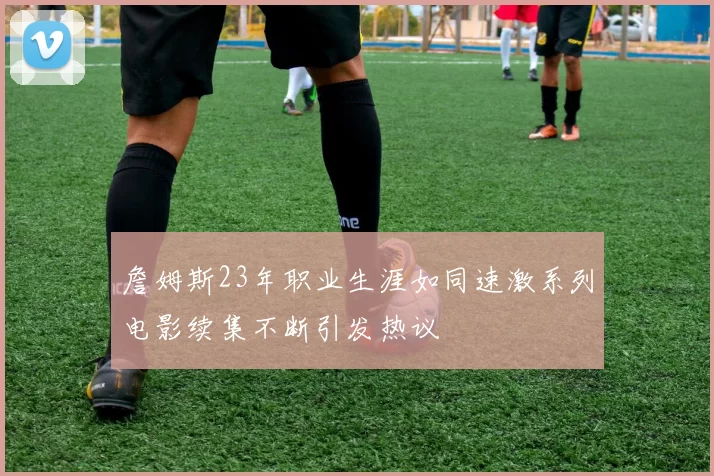 詹姆斯23年职业生涯如同速激系列电影续集不断引发热议
