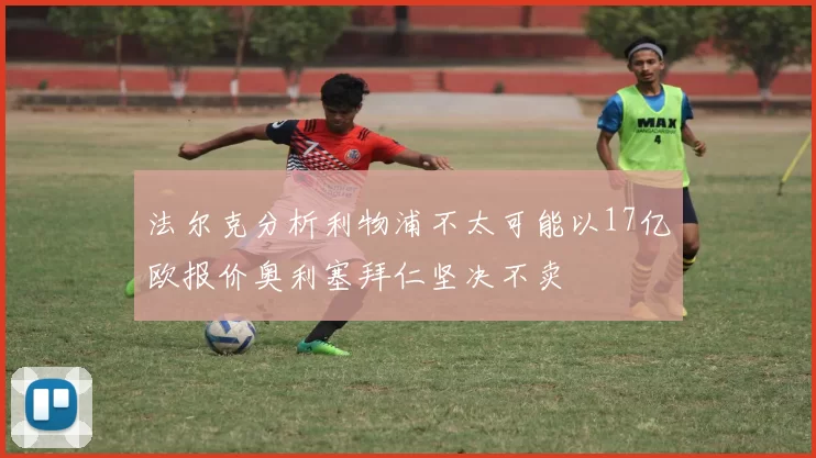 法尔克分析利物浦不太可能以17亿欧报价奥利塞拜仁坚决不卖
