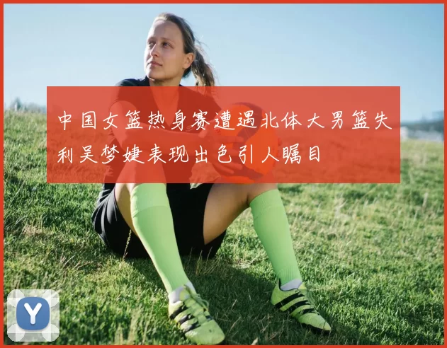 中国女篮热身赛遭遇北体大男篮失利吴梦婕表现出色引人瞩目