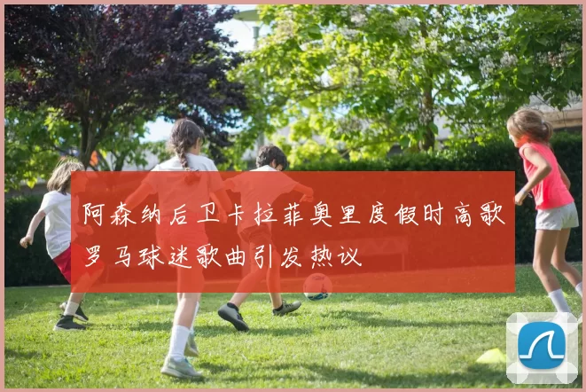 阿森纳后卫卡拉菲奥里度假时高歌罗马球迷歌曲引发热议
