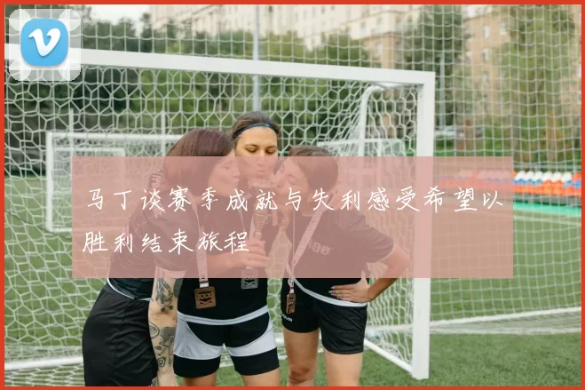 马丁谈赛季成就与失利感受希望以胜利结束旅程