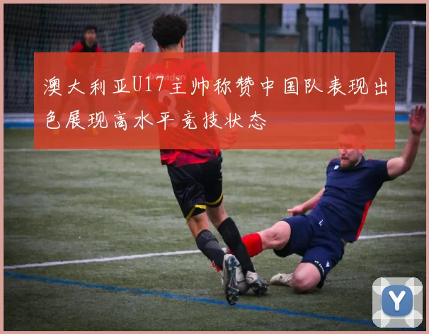 澳大利亚U17主帅称赞中国队表现出色展现高水平竞技状态