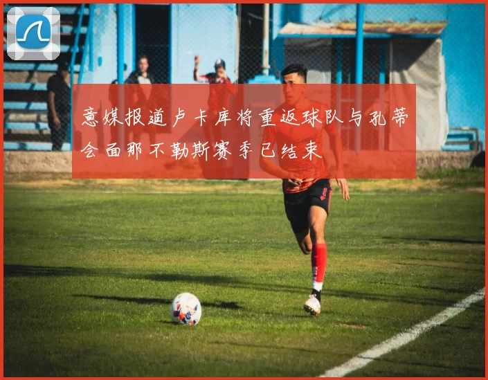 意媒报道卢卡库将重返球队与孔蒂会面那不勒斯赛季已结束